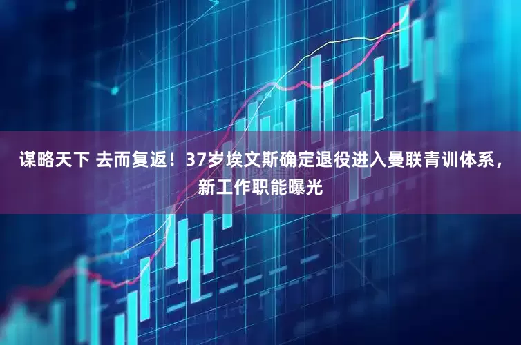 谋略天下 去而复返！37岁埃文斯确定退役进入曼联青训体系，新工作职能曝光