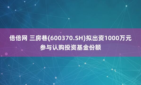倍倍网 三房巷(600370.SH)拟出资1000万元参与认购投资基金份额