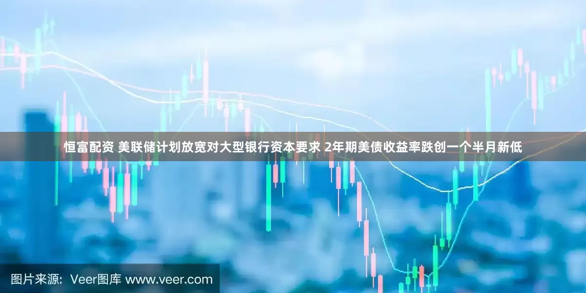 恒富配资 美联储计划放宽对大型银行资本要求 2年期美债收益率跌创一个半月新低