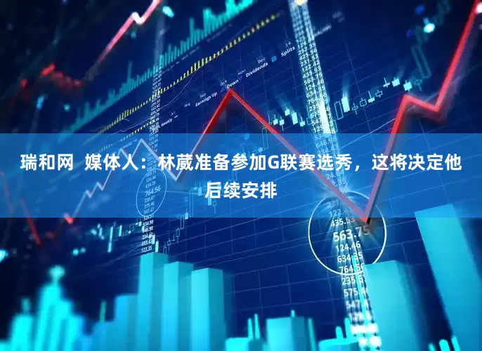 瑞和网  媒体人：林葳准备参加G联赛选秀，这将决定他后续安排