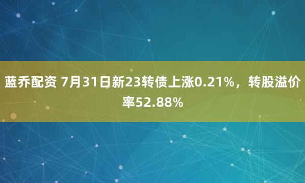 蓝乔配资 7月31日新23转债上涨0.21%，转股溢价率52.88%