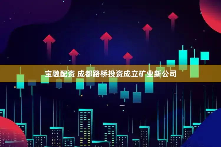 宝融配资 成都路桥投资成立矿业新公司