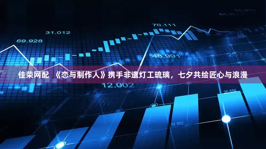 佳荣网配  《恋与制作人》携手非遗灯工琉璃，七夕共绘匠心与浪漫