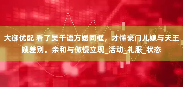 大御优配 看了吴千语方媛同框，才懂豪门儿媳与天王嫂差别。亲和与傲慢立现_活动_礼服_状态