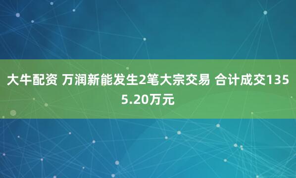 大牛配资 万润新能发生2笔大宗交易 合计成交1355.20万元