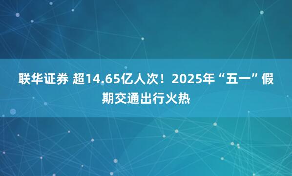 联华证券 超14.65亿人次！2025年“五一”假期交通出行火热