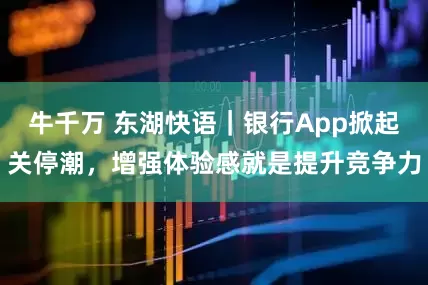 牛千万 东湖快语｜银行App掀起关停潮，增强体验感就是提升竞争力