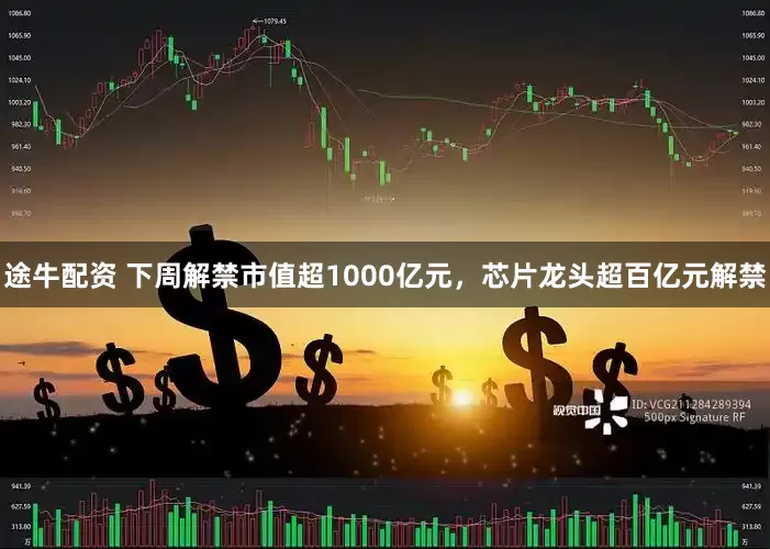 途牛配资 下周解禁市值超1000亿元，芯片龙头超百亿元解禁