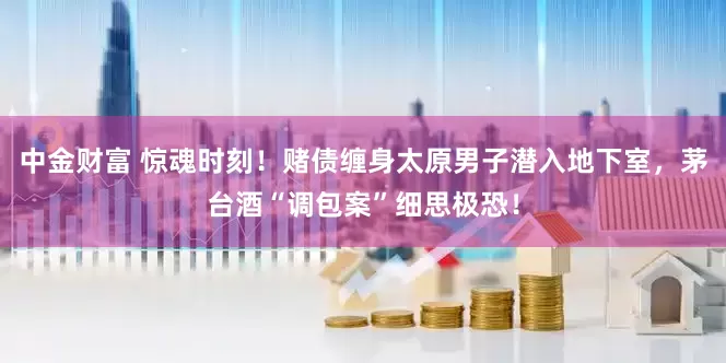 中金财富 惊魂时刻！赌债缠身太原男子潜入地下室，茅台酒“调包案”细思极恐！
