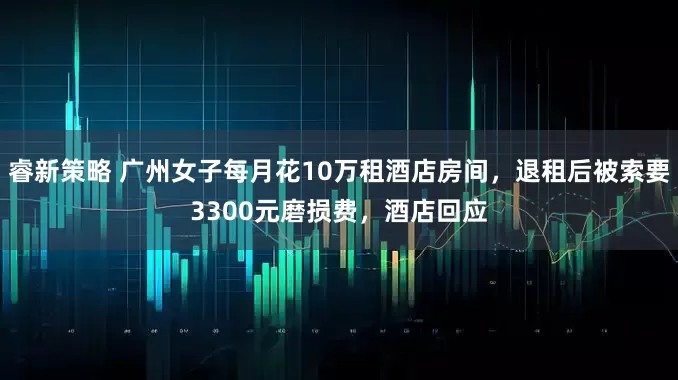 睿新策略 广州女子每月花10万租酒店房间，退租后被索要3300元磨损费，酒店回应